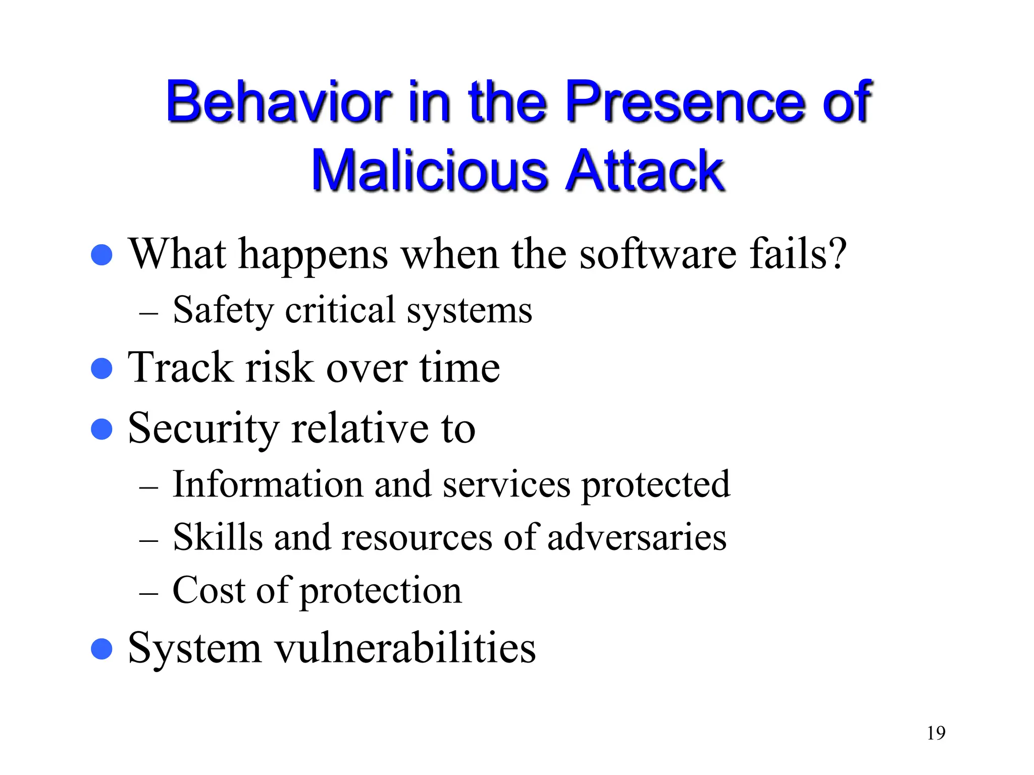 19 Behavior in the Presence of Malicious Attack  What happens when the software fails? – Safety critical systems  Track risk over time  Security relative to – Information and services protected – Skills and resources of adversaries – Cost of protection  System vulnerabilities 