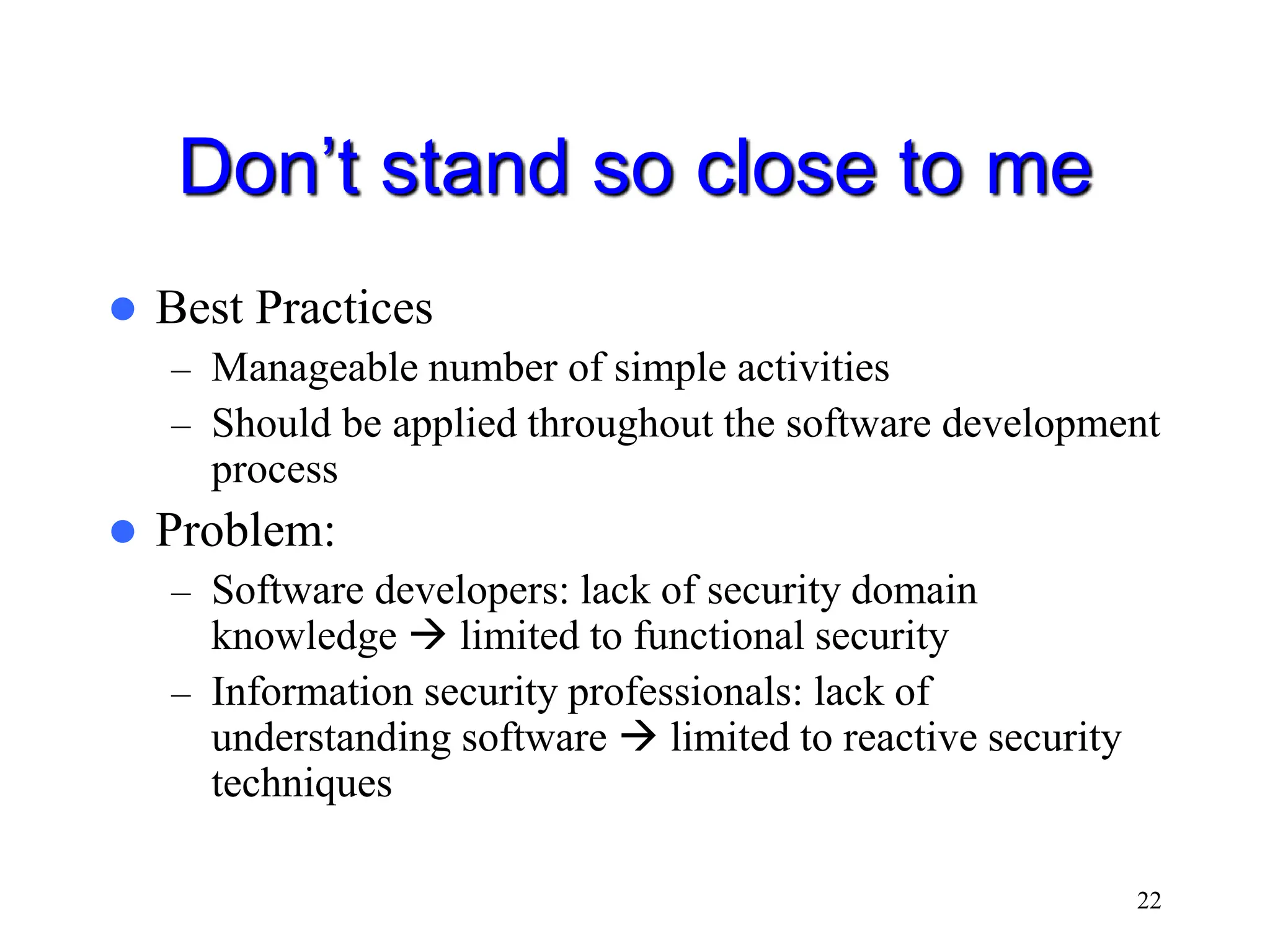 22 Don’t stand so close to me  Best Practices – Manageable number of simple activities – Should be applied throughout the software development process  Problem: – Software developers: lack of security domain knowledge  limited to functional security – Information security professionals: lack of understanding software  limited to reactive security techniques 