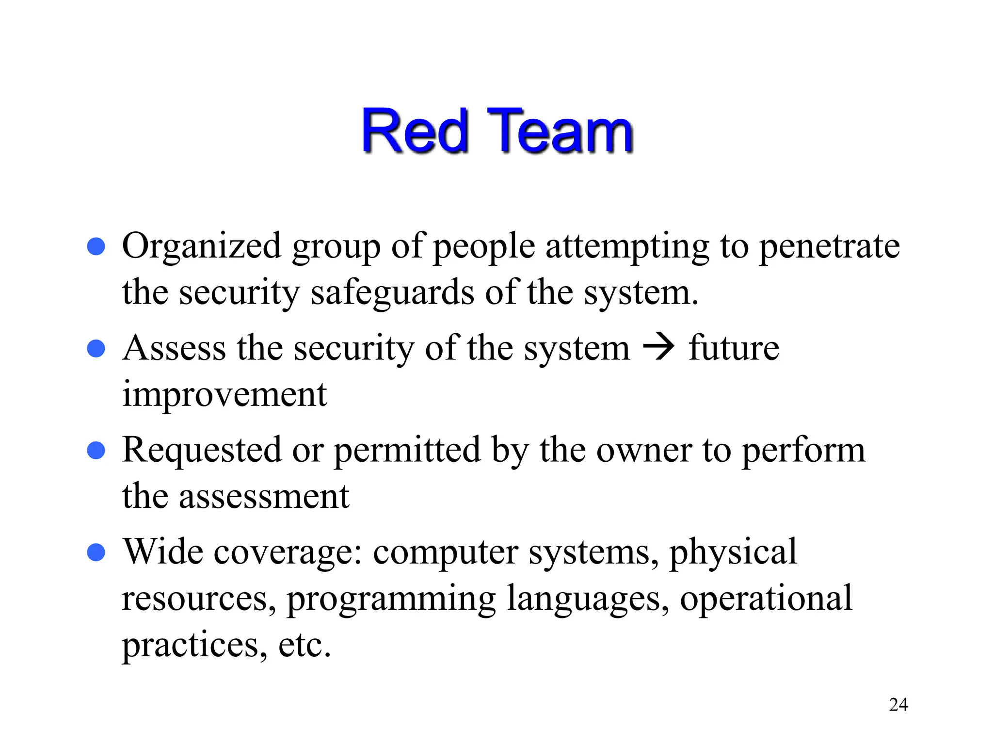 24 Red Team  Organized group of people attempting to penetrate the security safeguards of the system.  Assess the security of the system  future improvement  Requested or permitted by the owner to perform the assessment  Wide coverage: computer systems, physical resources, programming languages, operational practices, etc. 