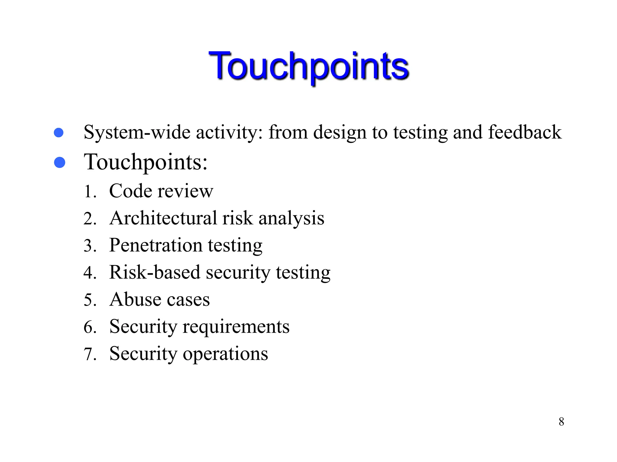 8 Touchpoints  System-wide activity: from design to testing and feedback  Touchpoints: 1. Code review 2. Architectural risk analysis 3. Penetration testing 4. Risk-based security testing 5. Abuse cases 6. Security requirements 7. Security operations 