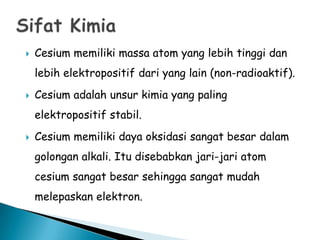 

Cesium memiliki massa atom yang lebih tinggi dan
lebih elektropositif dari yang lain (non-radioaktif).



Cesium adalah unsur kimia yang paling
elektropositif stabil.



Cesium memiliki daya oksidasi sangat besar dalam
golongan alkali. Itu disebabkan jari-jari atom
cesium sangat besar sehingga sangat mudah

melepaskan elektron.

 