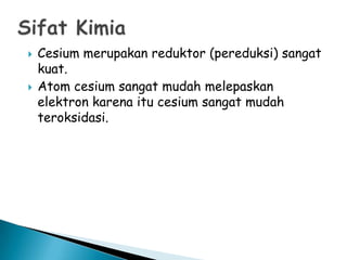 



Cesium merupakan reduktor (pereduksi) sangat
kuat.
Atom cesium sangat mudah melepaskan
elektron karena itu cesium sangat mudah
teroksidasi.

 
