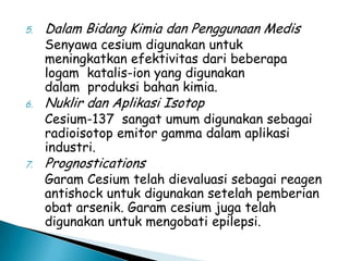5.

Dalam Bidang Kimia dan Penggunaan Medis

6.

Nuklir dan Aplikasi Isotop

7.

Prognostications

Senyawa cesium digunakan untuk
meningkatkan efektivitas dari beberapa
logam katalis-ion yang digunakan
dalam produksi bahan kimia.

Cesium-137 sangat umum digunakan sebagai
radioisotop emitor gamma dalam aplikasi
industri.
Garam Cesium telah dievaluasi sebagai reagen
antishock untuk digunakan setelah pemberian
obat arsenik. Garam cesium juga telah
digunakan untuk mengobati epilepsi.

 