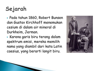 Pada tahun 1860, Robert Bunsen
dan Gustav Kirchhoff menemukan
cesium di dalam air mineral di
Durkheim, Jerman.
 Karena garis biru terang dalam
spektrum emisi, mereka memilih
nama yang diambil dari kata Latin
caesius, yang berarti langit biru.


 