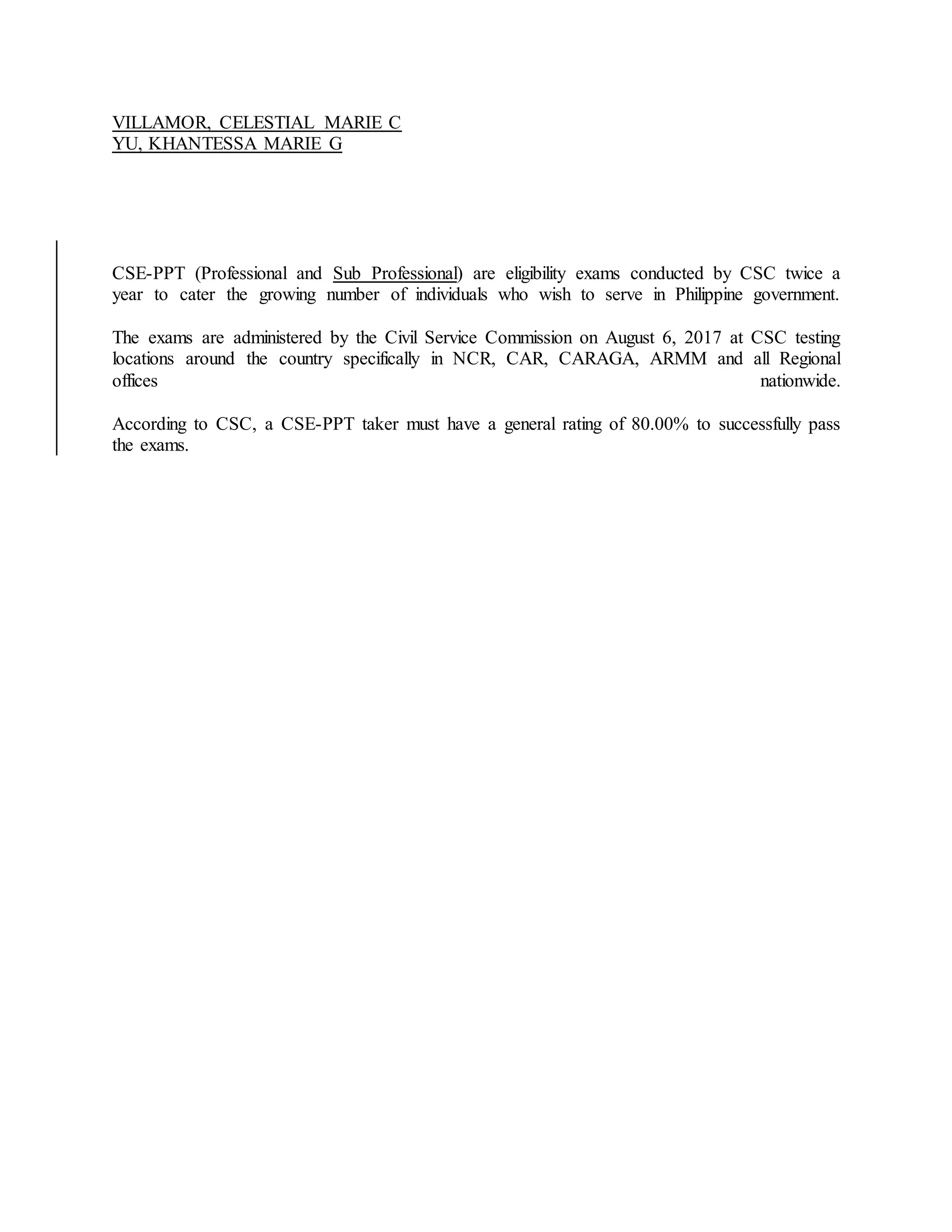 VILLAMOR, CELESTIAL MARIE C
YU, KHANTESSA MARIE G
CSE-PPT (Professional and Sub Professional) are eligibility exams conducted by CSC twice a
year to cater the growing number of individuals who wish to serve in Philippine government.
The exams are administered by the Civil Service Commission on August 6, 2017 at CSC testing
locations around the country specifically in NCR, CAR, CARAGA, ARMM and all Regional
offices nationwide.
According to CSC, a CSE-PPT taker must have a general rating of 80.00% to successfully pass
the exams.
 