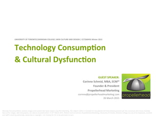 UNIVERSITY	
  OF	
  TORONTO|SHERIDAN	
  COLLEGE|	
  WEB	
  CULTURE	
  AND	
  DESIGN	
  |	
  CCT260H5S	
  Winter	
  2015	
  	
  
Technology	
  ConsumpJon	
  	
  
&	
  Cultural	
  DysfuncJon	
  
GUEST	
  SPEAKER:	
  	
  
Corinne	
  Schmid,	
  MBA,	
  ECMM	
  
Founder	
  &	
  President	
  
Propellerhead	
  MarkeJng	
  
corinne@propellerheadmarke/ng.com	
  
26	
  March	
  2015	
  
Warning:	
  this	
  presenta/on	
  contains	
  images	
  and	
  content	
  that	
  some	
  viewers	
  may	
  ﬁnd	
  disturbing.	
  The	
  subject	
  maEer	
  is	
  intended	
  for	
  educa/onal	
  and	
  instruc/onal	
  purposes	
  per	
  the	
  curriculum	
  and	
  course	
  mandate.	
  
Sources	
  for	
  images,	
  data	
  and	
  graphics	
  are	
  cited	
  as	
  accessed	
  online	
  17-­‐25th	
  March	
  2015.	
  Neither	
  Corinne	
  Schmid,	
  Propellerhead	
  Marke/ng,	
  University	
  of	
  Toronto,	
  Sheridan	
  College	
  nor	
  any	
  of	
  its	
  employees,	
  students	
  
and	
  staﬀ	
  is	
  claiming	
  authorship,	
  ownership	
  or	
  copyright	
  –	
  nor	
  intends	
  for	
  this	
  to	
  be	
  perceived	
  as	
  such.	
  	
  	
  
 