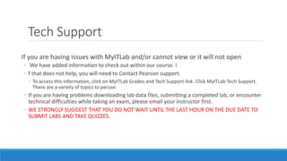 Tech Support
If you are having issues with MyITLab and/or cannot view or it will not open
◦ We have added information to check out within our course. I
◦ f that does not help, you will need to Contact Pearson support.
◦ To access this information, click on MyITLab Grades and Tech Support link. Click MyITLab Tech Support.
There are a variety of topics to peruse.
◦ If you are having problems downloading lab data files, submitting a completed lab, or encounter
technical difficulties while taking an exam, please email your instructor first.
◦ WE STRONGLY SUGGEST THAT YOU DO NOT WAIT UNTIL THE LAST HOUR ON THE DUE DATE TO
SUBMIT LABS AND TAKE QUIZZES.
 