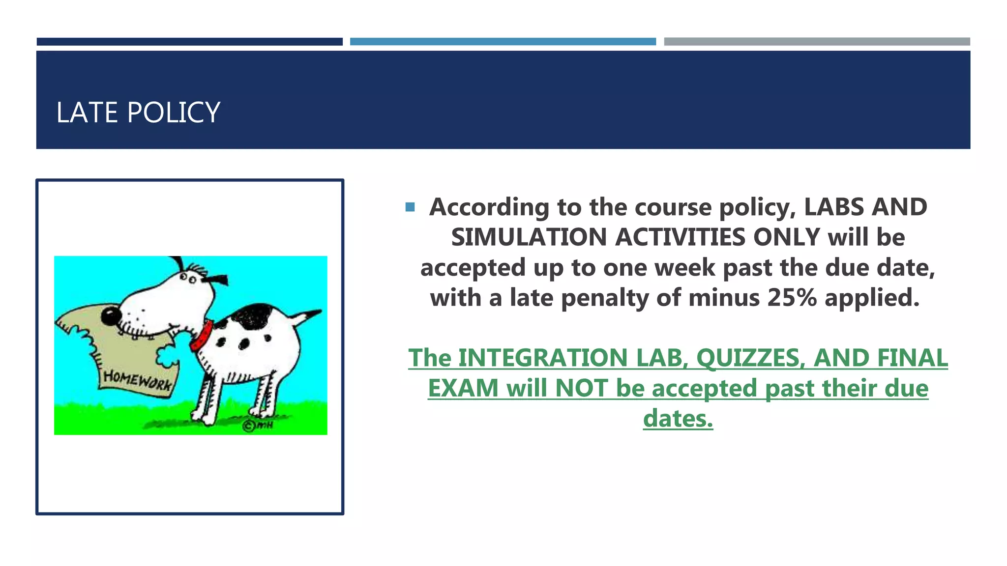 LATE POLICY
 According to the course policy, LABS AND
SIMULATION ACTIVITIES ONLY will be
accepted up to one week past the due date,
with a late penalty of minus 25% applied.
The INTEGRATION LAB, QUIZZES, AND FINAL
EXAM will NOT be accepted past their due
dates.
 