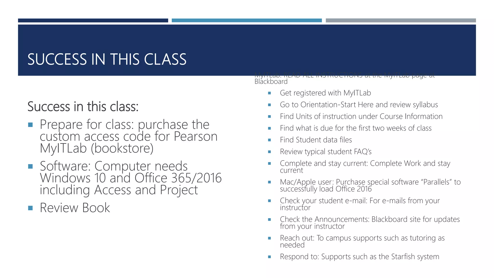 SUCCESS IN THIS CLASS
Success in this class:
 Prepare for class: purchase the
custom access code for Pearson
MyITLab (bookstore)
 Software: Computer needs
Windows 10 and Office 365/2016
including Access and Project
 Review Book
MyITLab: READ ALL INSTRUCTIONS at the MyITLab page at
Blackboard
 Get registered with MyITLab
 Go to Orientation-Start Here and review syllabus
 Find Units of instruction under Course Information
 Find what is due for the first two weeks of class
 Find Student data files
 Review typical student FAQ’s
 Complete and stay current: Complete Work and stay
current
 Mac/Apple user: Purchase special software “Parallels” to
successfully load Office 2016
 Check your student e-mail: For e-mails from your
instructor
 Check the Announcements: Blackboard site for updates
from your instructor
 Reach out: To campus supports such as tutoring as
needed
 Respond to: Supports such as the Starfish system
 