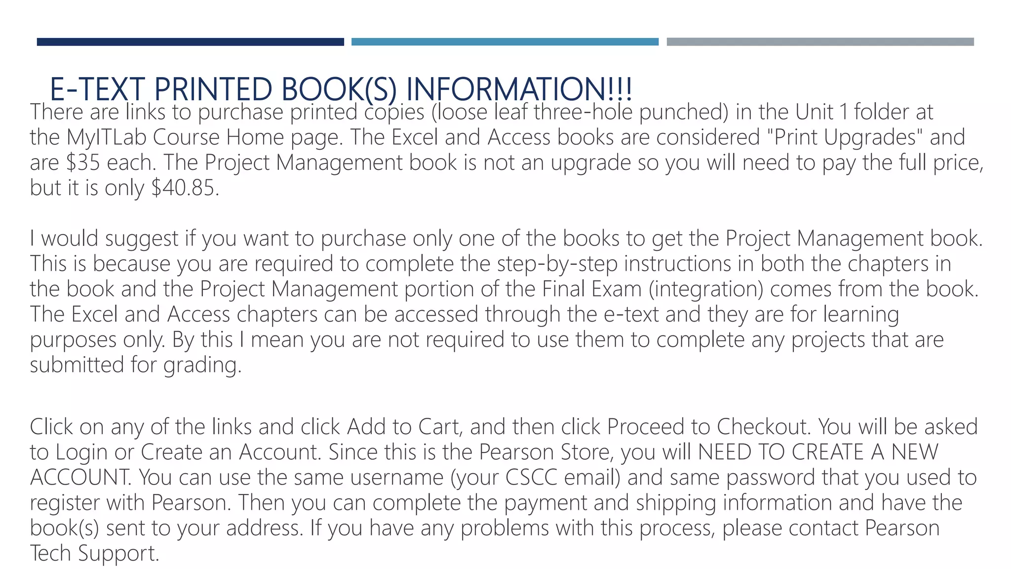 E-TEXT PRINTED BOOK(S) INFORMATION!!!
There are links to purchase printed copies (loose leaf three-hole punched) in the Unit 1 folder at
the MyITLab Course Home page. The Excel and Access books are considered "Print Upgrades" and
are $35 each. The Project Management book is not an upgrade so you will need to pay the full price,
but it is only $40.85.
I would suggest if you want to purchase only one of the books to get the Project Management book.
This is because you are required to complete the step-by-step instructions in both the chapters in
the book and the Project Management portion of the Final Exam (integration) comes from the book.
The Excel and Access chapters can be accessed through the e-text and they are for learning
purposes only. By this I mean you are not required to use them to complete any projects that are
submitted for grading.
Click on any of the links and click Add to Cart, and then click Proceed to Checkout. You will be asked
to Login or Create an Account. Since this is the Pearson Store, you will NEED TO CREATE A NEW
ACCOUNT. You can use the same username (your CSCC email) and same password that you used to
register with Pearson. Then you can complete the payment and shipping information and have the
book(s) sent to your address. If you have any problems with this process, please contact Pearson
Tech Support.
 
