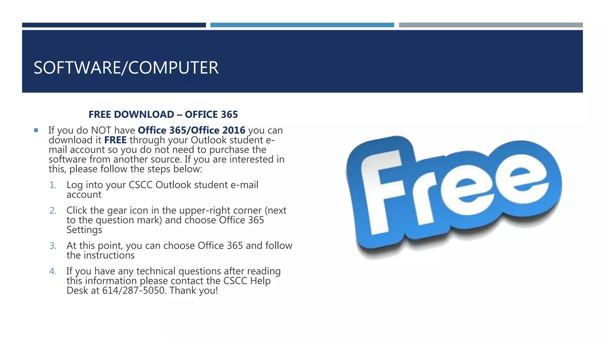 SOFTWARE/COMPUTER
FREE DOWNLOAD – OFFICE 365
 If you do NOT have Office 365/Office 2016 you can
download it FREE through your Outlook student e-
mail account so you do not need to purchase the
software from another source. If you are interested in
this, please follow the steps below:
1. Log into your CSCC Outlook student e-mail
account
2. Click the gear icon in the upper-right corner (next
to the question mark) and choose Office 365
Settings
3. At this point, you can choose Office 365 and follow
the instructions
4. If you have any technical questions after reading
this information please contact the CSCC Help
Desk at 614/287-5050. Thank you!
 