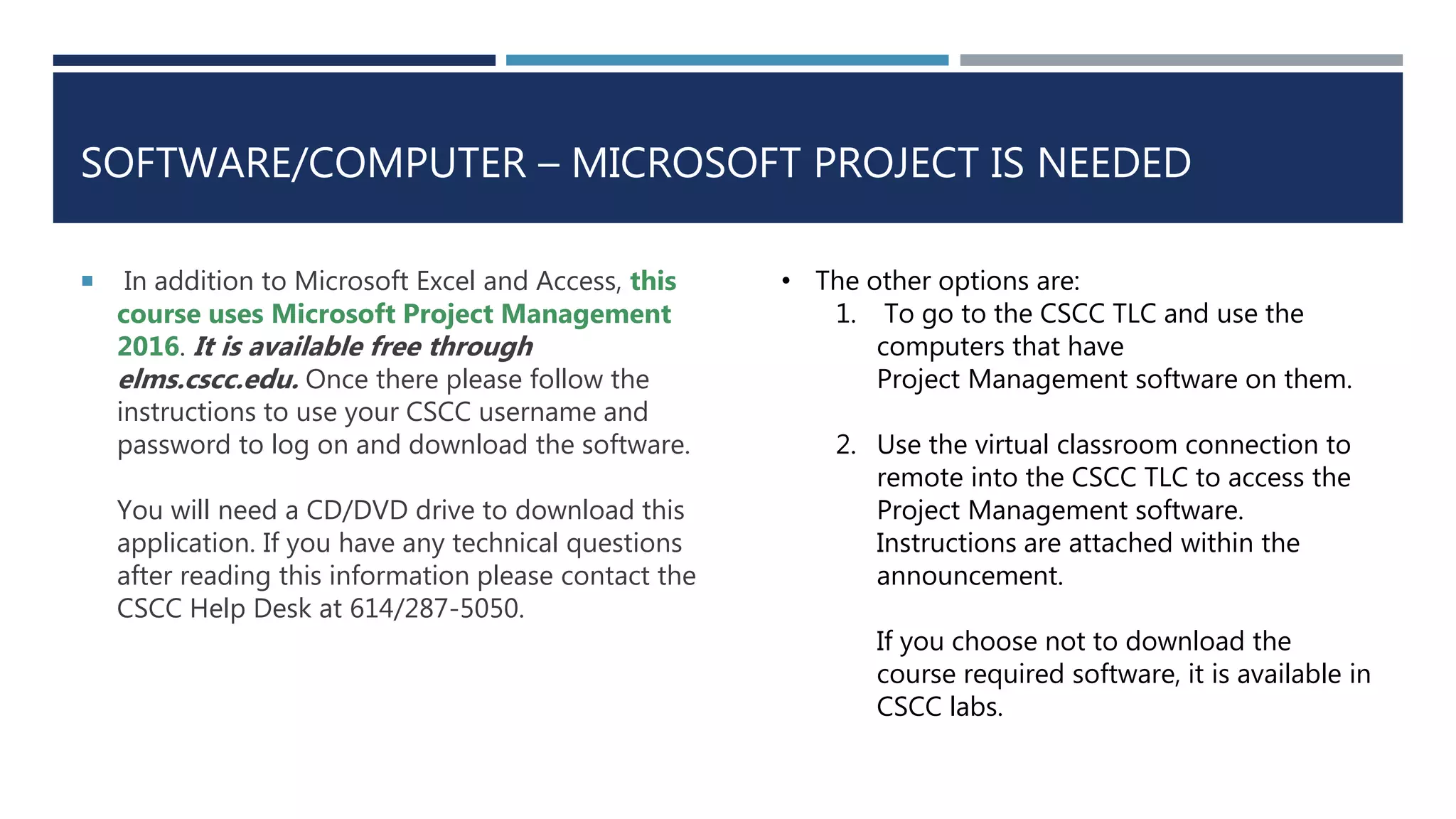SOFTWARE/COMPUTER – MICROSOFT PROJECT IS NEEDED
 In addition to Microsoft Excel and Access, this
course uses Microsoft Project Management
2016. It is available free through
elms.cscc.edu. Once there please follow the
instructions to use your CSCC username and
password to log on and download the software.
You will need a CD/DVD drive to download this
application. If you have any technical questions
after reading this information please contact the
CSCC Help Desk at 614/287-5050.
• The other options are:
1. To go to the CSCC TLC and use the
computers that have
Project Management software on them.
2. Use the virtual classroom connection to
remote into the CSCC TLC to access the
Project Management software.
Instructions are attached within the
announcement.
If you choose not to download the
course required software, it is available in
CSCC labs.
 