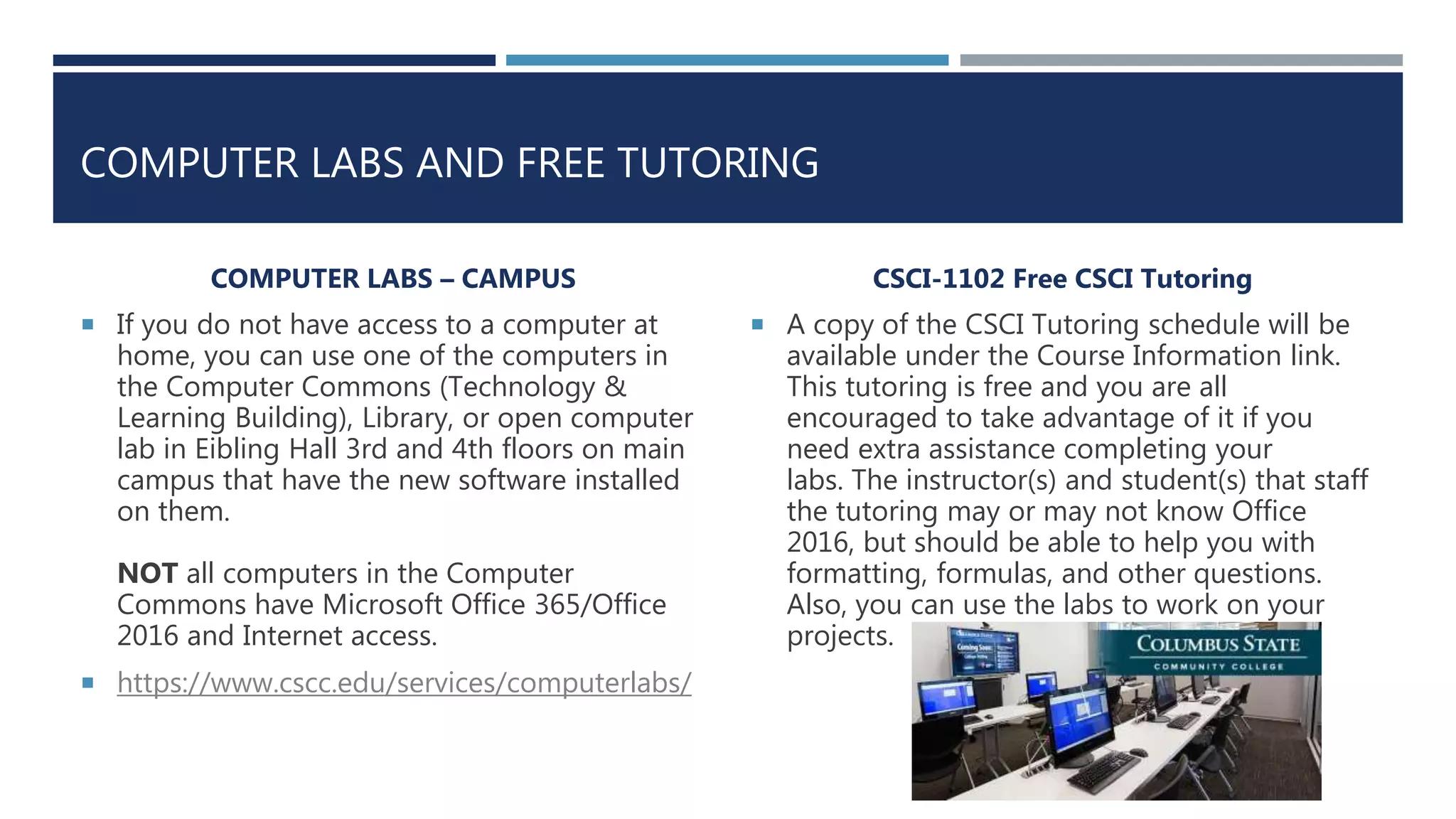 COMPUTER LABS AND FREE TUTORING
COMPUTER LABS – CAMPUS
 If you do not have access to a computer at
home, you can use one of the computers in
the Computer Commons (Technology &
Learning Building), Library, or open computer
lab in Eibling Hall 3rd and 4th floors on main
campus that have the new software installed
on them.
NOT all computers in the Computer
Commons have Microsoft Office 365/Office
2016 and Internet access.
 https://www.cscc.edu/services/computerlabs/
CSCI-1102 Free CSCI Tutoring
 A copy of the CSCI Tutoring schedule will be
available under the Course Information link.
This tutoring is free and you are all
encouraged to take advantage of it if you
need extra assistance completing your
labs. The instructor(s) and student(s) that staff
the tutoring may or may not know Office
2016, but should be able to help you with
formatting, formulas, and other questions.
Also, you can use the labs to work on your
projects.
 