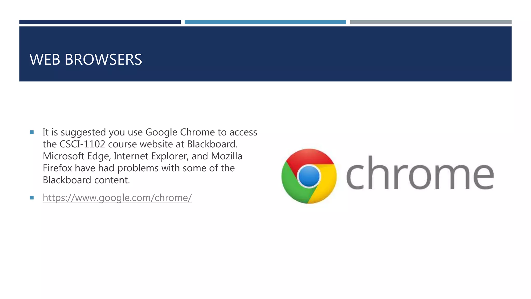 WEB BROWSERS
 It is suggested you use Google Chrome to access
the CSCI-1102 course website at Blackboard.
Microsoft Edge, Internet Explorer, and Mozilla
Firefox have had problems with some of the
Blackboard content.
 https://www.google.com/chrome/
 