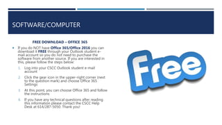 SOFTWARE/COMPUTER
FREE DOWNLOAD – OFFICE 365
 If you do NOT have Office 365/Office 2016 you can
download it FREE through your Outlook student e-
mail account so you do not need to purchase the
software from another source. If you are interested in
this, please follow the steps below:
1. Log into your CSCC Outlook student e-mail
account
2. Click the gear icon in the upper-right corner (next
to the question mark) and choose Office 365
Settings
3. At this point, you can choose Office 365 and follow
the instructions
4. If you have any technical questions after reading
this information please contact the CSCC Help
Desk at 614/287-5050. Thank you!
 