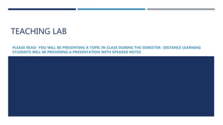 TEACHING LAB
PLEASE READ- YOU WILL BE PRESENTING A TOPIC IN CLASS DURING THE SEMESTER- DISTANCE LEARNING
STUDENTS WILL BE PROVIDING A PRESENTATION WITH SPEAKER NOTES
 