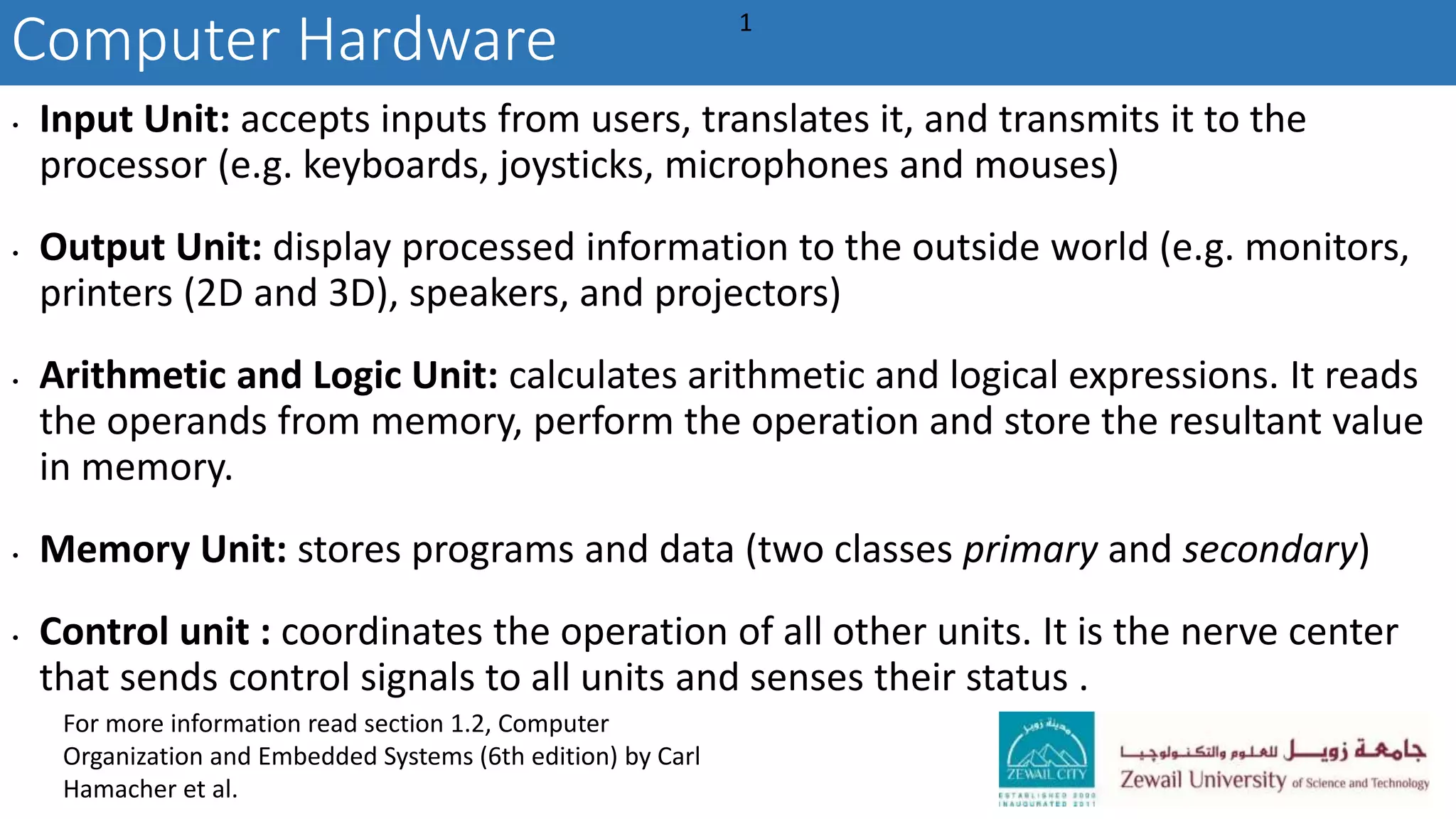 Computer Hardware
• Input Unit: accepts inputs from users, translates it, and transmits it to the
processor (e.g. keyboards, joysticks, microphones and mouses)
• Output Unit: display processed information to the outside world (e.g. monitors,
printers (2D and 3D), speakers, and projectors)
• Arithmetic and Logic Unit: calculates arithmetic and logical expressions. It reads
the operands from memory, perform the operation and store the resultant value
in memory.
• Memory Unit: stores programs and data (two classes primary and secondary)
• Control unit : coordinates the operation of all other units. It is the nerve center
that sends control signals to all units and senses their status .
1
For more information read section 1.2, Computer
Organization and Embedded Systems (6th edition) by Carl
Hamacher et al.
 