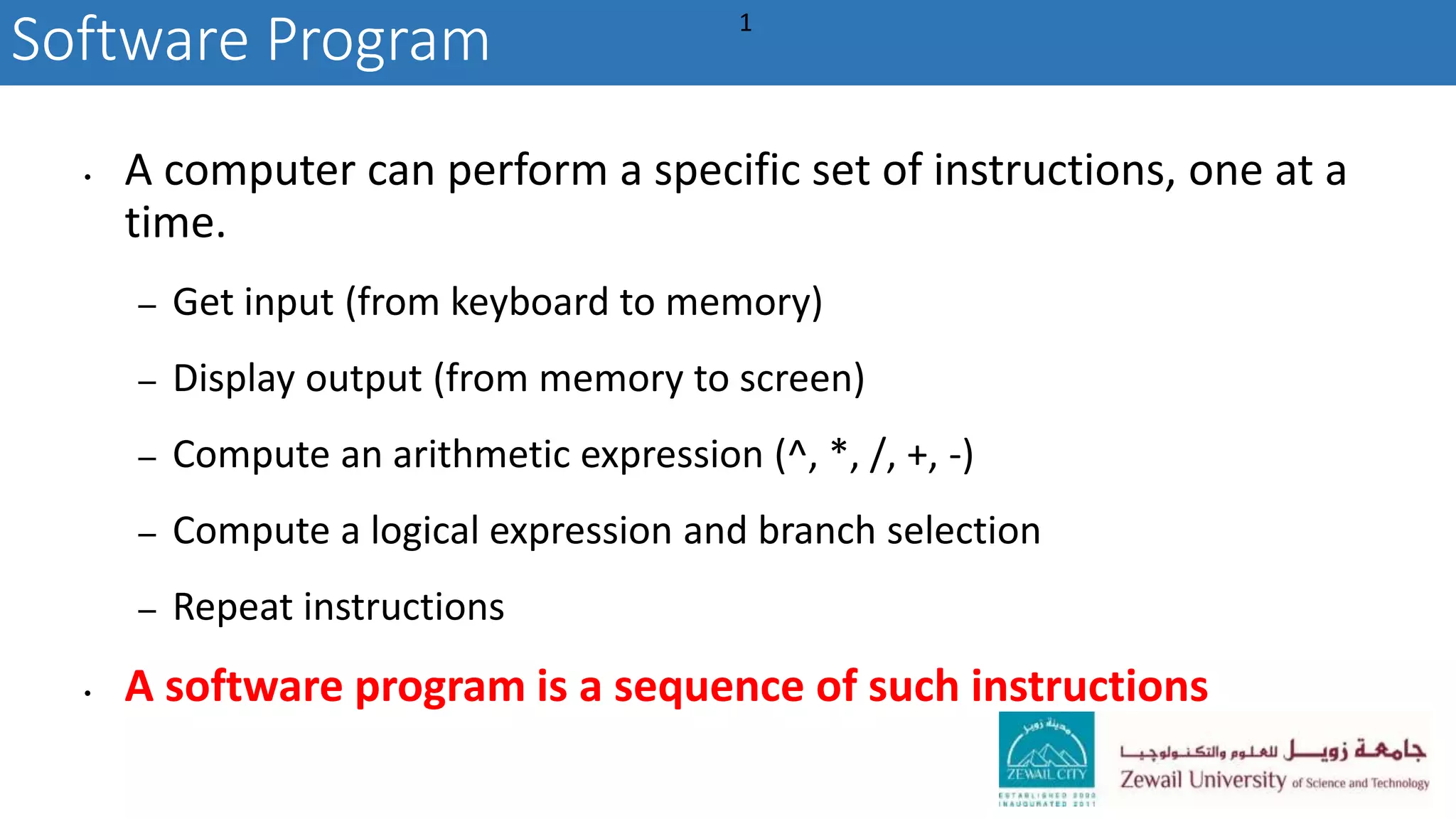 • A computer can perform a specific set of instructions, one at a
time.
– Get input (from keyboard to memory)
– Display output (from memory to screen)
– Compute an arithmetic expression (^, *, /, +, -)
– Compute a logical expression and branch selection
– Repeat instructions
• A software program is a sequence of such instructions
Software Program 1
 