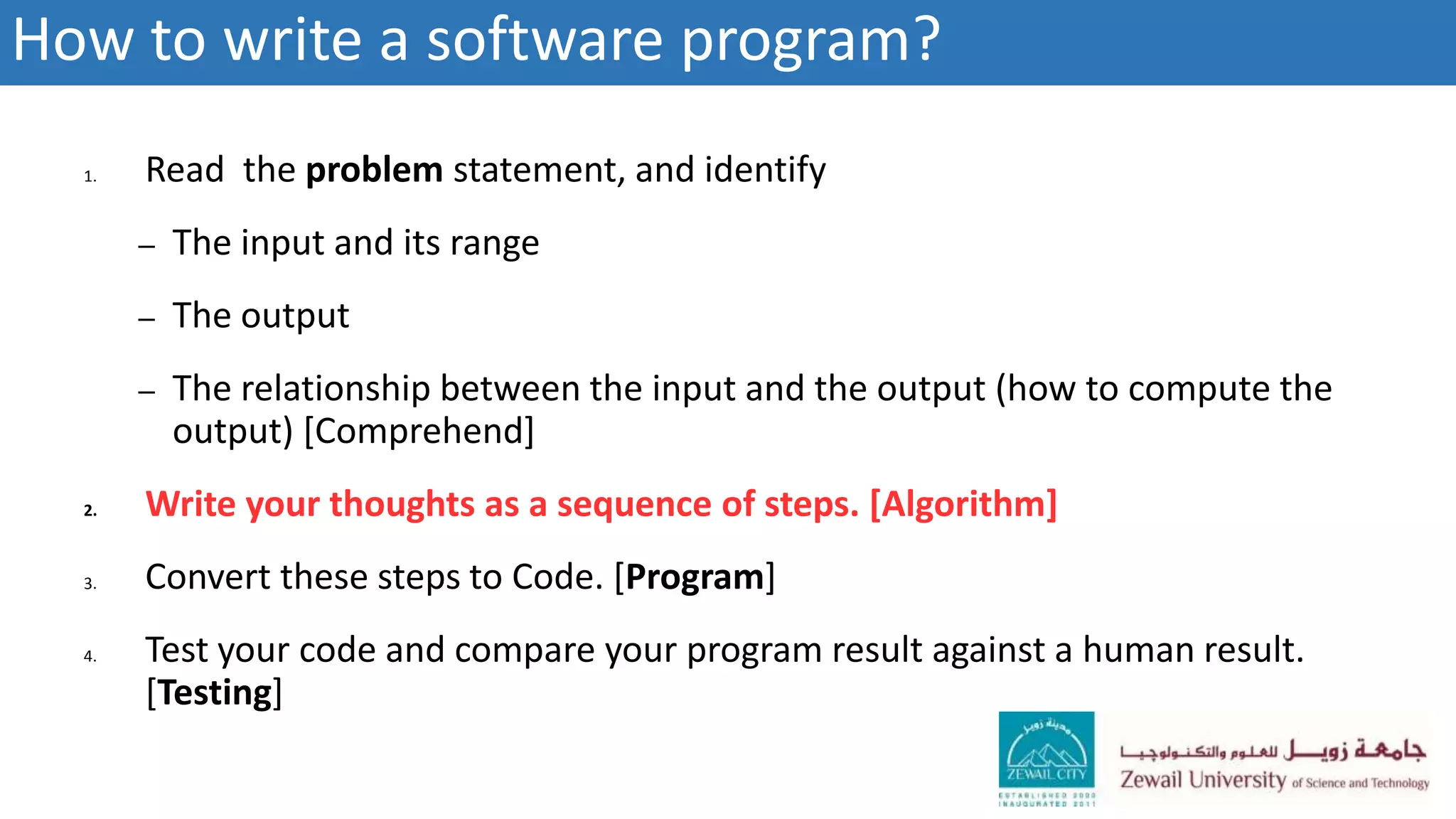 1. Read the problem statement, and identify
– The input and its range
– The output
– The relationship between the input and the output (how to compute the
output) [Comprehend]
2. Write your thoughts as a sequence of steps. [Algorithm]
3. Convert these steps to Code. [Program]
4. Test your code and compare your program result against a human result.
[Testing]
How to write a software program?
 