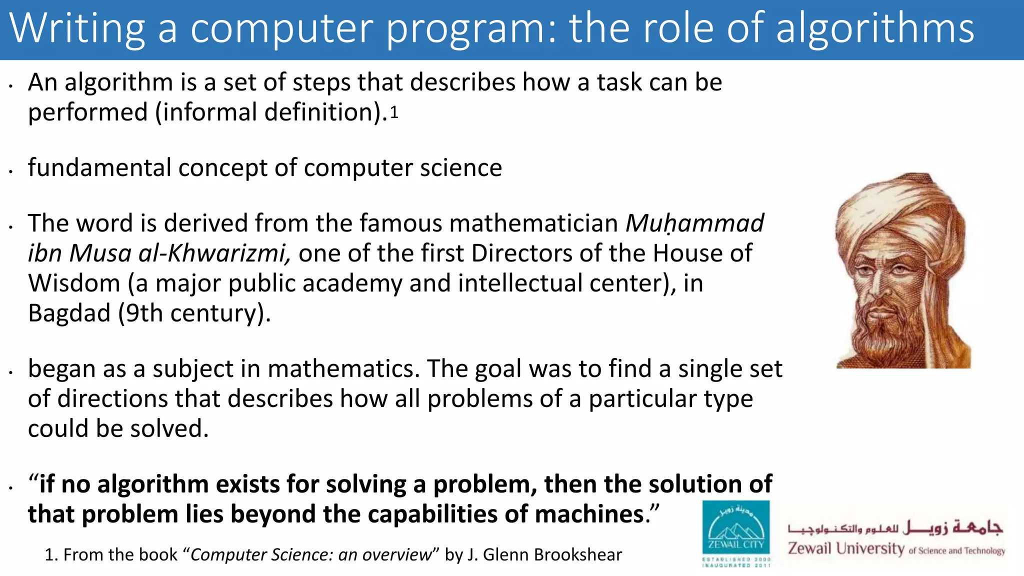 Writing a computer program: the role of algorithms
• An algorithm is a set of steps that describes how a task can be
performed (informal definition).
• fundamental concept of computer science
• The word is derived from the famous mathematician Muḥammad
ibn Musa al-Khwarizmi, one of the first Directors of the House of
Wisdom (a major public academy and intellectual center), in
Bagdad (9th century).
• began as a subject in mathematics. The goal was to find a single set
of directions that describes how all problems of a particular type
could be solved.
• “if no algorithm exists for solving a problem, then the solution of
that problem lies beyond the capabilities of machines.”
1. From the book “Computer Science: an overview” by J. Glenn Brookshear
1
 