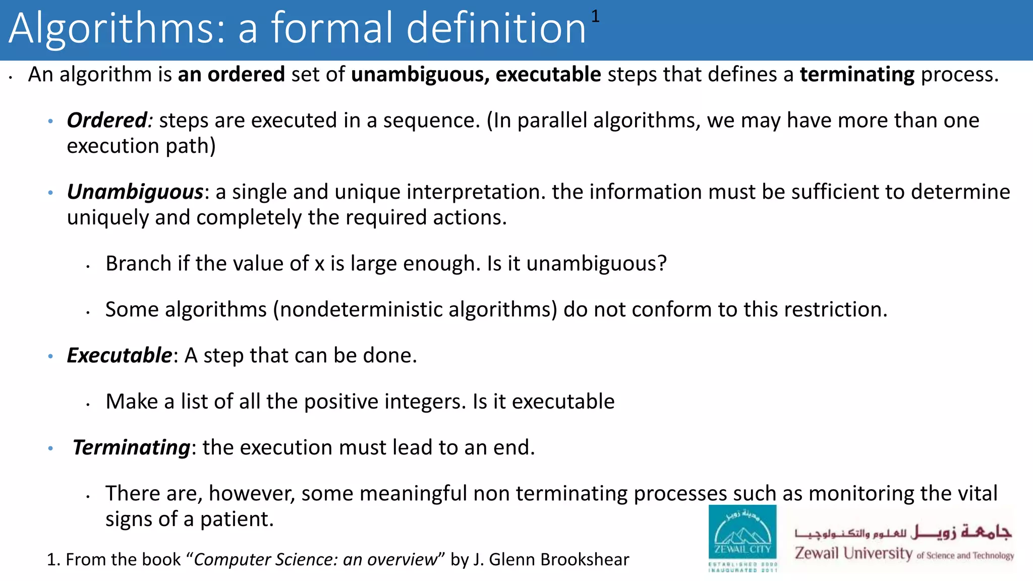 Algorithms: a formal definition
• An algorithm is an ordered set of unambiguous, executable steps that defines a terminating process.
• Ordered: steps are executed in a sequence. (In parallel algorithms, we may have more than one
execution path)
• Unambiguous: a single and unique interpretation. the information must be sufficient to determine
uniquely and completely the required actions.
• Branch if the value of x is large enough. Is it unambiguous?
• Some algorithms (nondeterministic algorithms) do not conform to this restriction.
• Executable: A step that can be done.
• Make a list of all the positive integers. Is it executable
• Terminating: the execution must lead to an end.
• There are, however, some meaningful non terminating processes such as monitoring the vital
signs of a patient.
1
1. From the book “Computer Science: an overview” by J. Glenn Brookshear
 