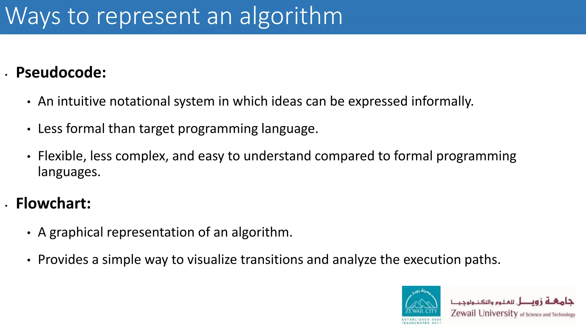 Ways to represent an algorithm
• Pseudocode:
• An intuitive notational system in which ideas can be expressed informally.
• Less formal than target programming language.
• Flexible, less complex, and easy to understand compared to formal programming
languages.
• Flowchart:
• A graphical representation of an algorithm.
• Provides a simple way to visualize transitions and analyze the execution paths.
 
