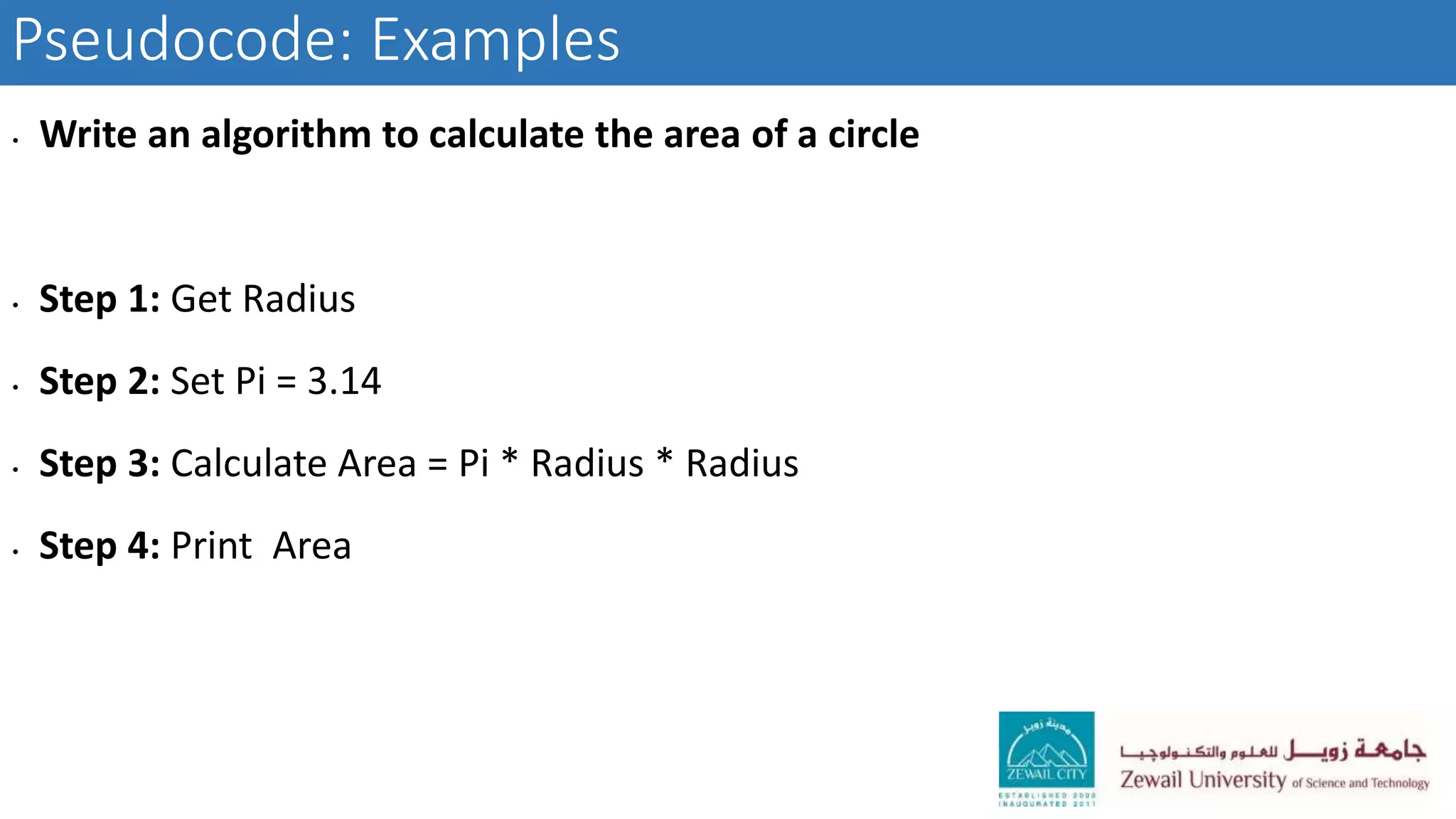 Pseudocode: Examples
• Write an algorithm to calculate the area of a circle
• Step 1: Get Radius
• Step 2: Set Pi = 3.14
• Step 3: Calculate Area = Pi * Radius * Radius
• Step 4: Print Area
 