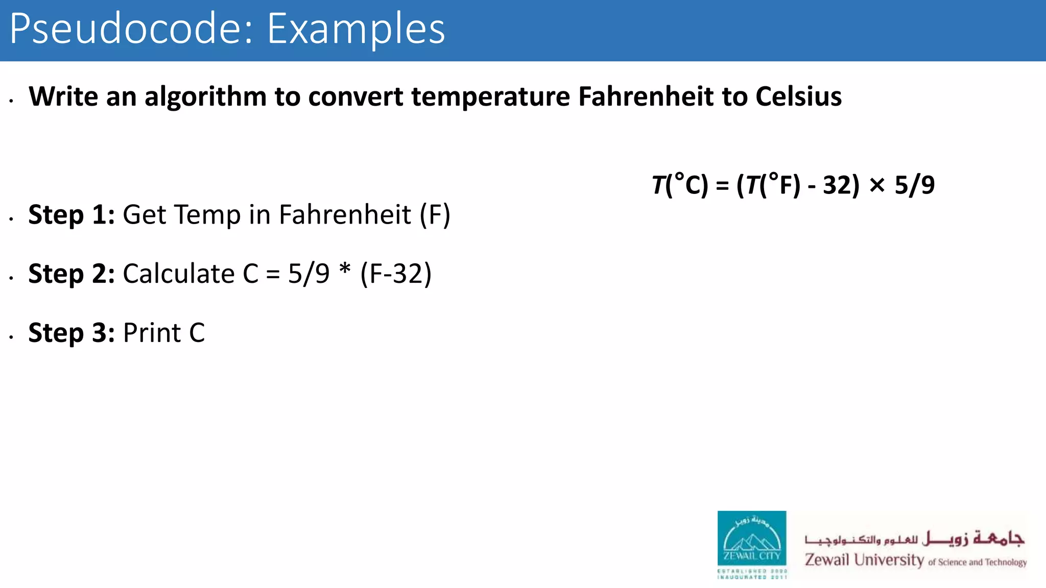 Pseudocode: Examples
• Write an algorithm to convert temperature Fahrenheit to Celsius
• Step 1: Get Temp in Fahrenheit (F)
• Step 2: Calculate C = 5/9 * (F-32)
• Step 3: Print C
T(°C) = (T(°F) - 32) × 5/9
 