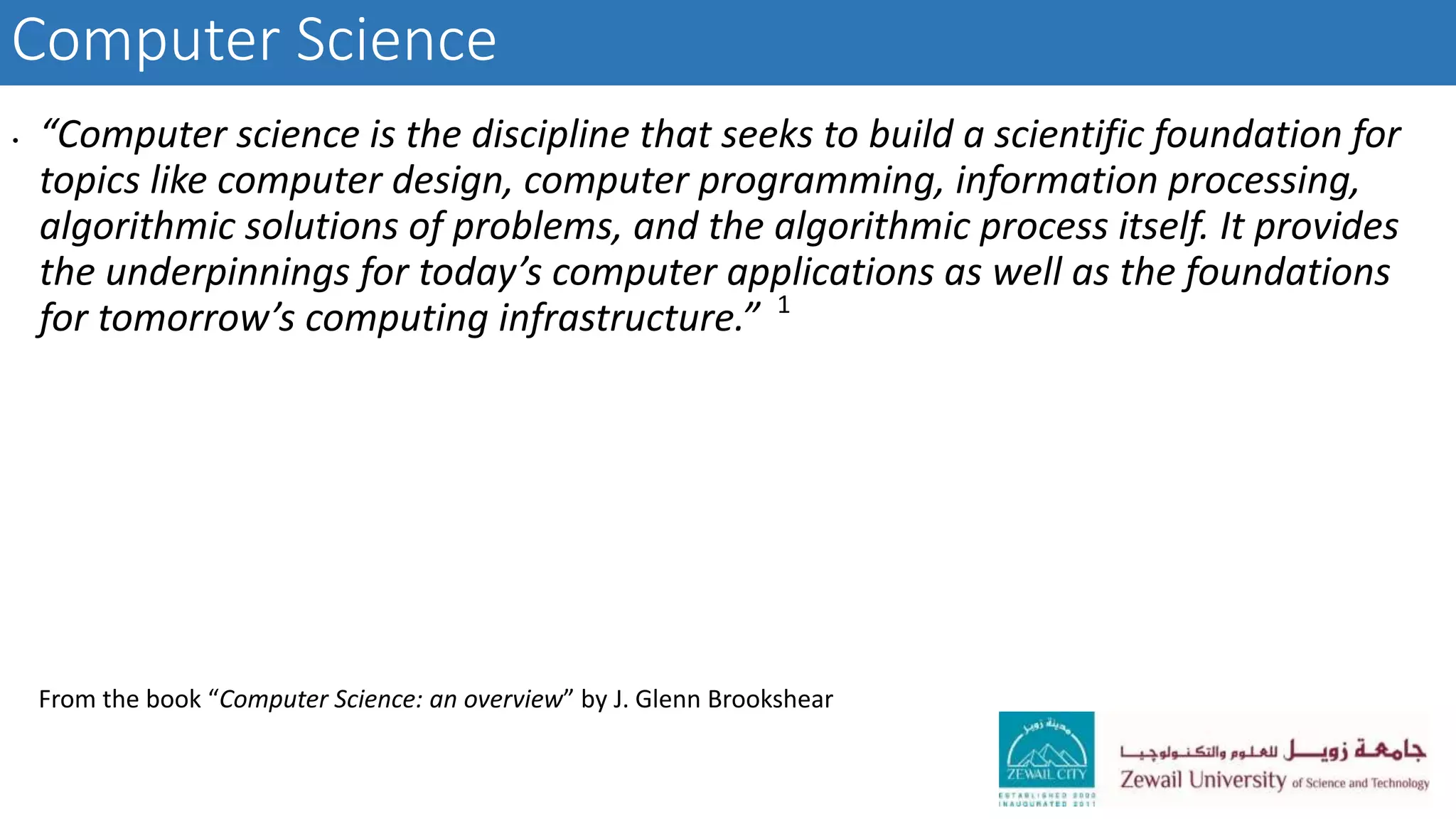 Computer Science
• “Computer science is the discipline that seeks to build a scientific foundation for
topics like computer design, computer programming, information processing,
algorithmic solutions of problems, and the algorithmic process itself. It provides
the underpinnings for today’s computer applications as well as the foundations
for tomorrow’s computing infrastructure.” 1
From the book “Computer Science: an overview” by J. Glenn Brookshear
 