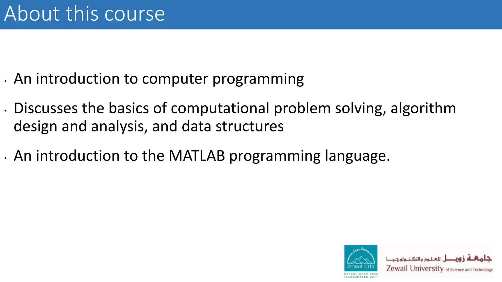 About this course
• An introduction to computer programming
• Discusses the basics of computational problem solving, algorithm
design and analysis, and data structures
• An introduction to the MATLAB programming language.
 