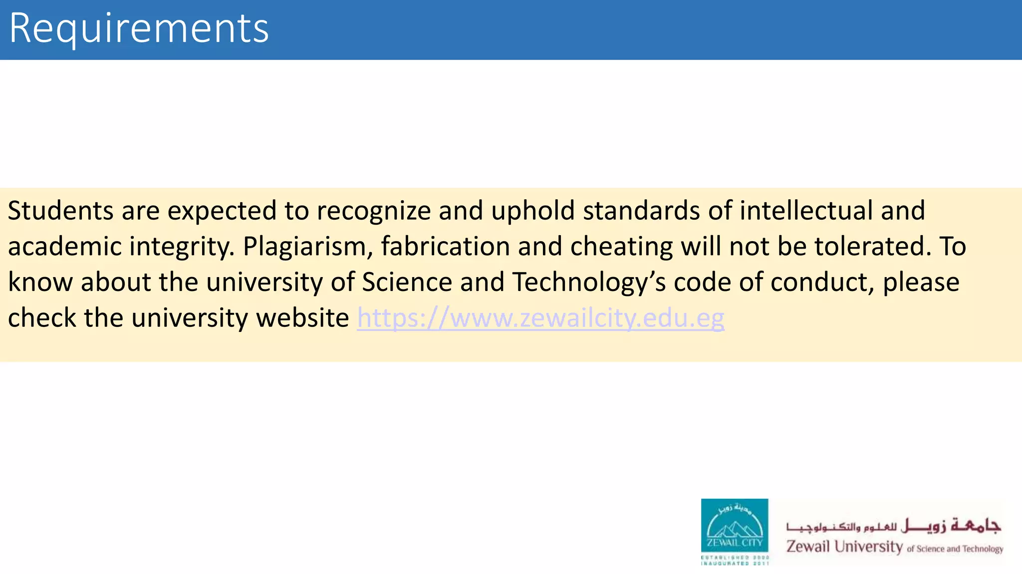 Requirements
Students are expected to recognize and uphold standards of intellectual and
academic integrity. Plagiarism, fabrication and cheating will not be tolerated. To
know about the university of Science and Technology’s code of conduct, please
check the university website https://www.zewailcity.edu.eg
 