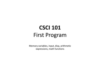 CSCI 101
First Program
Memory variables, input, disp, arithmetic
expressions, math functions
 