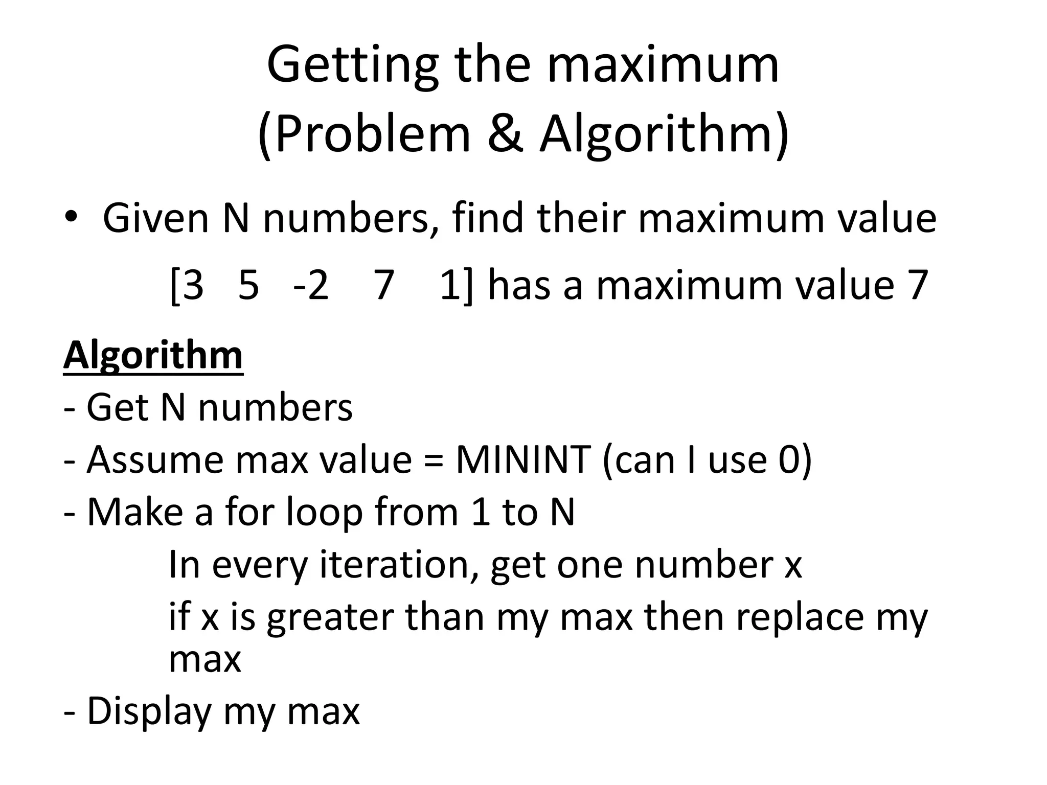 Getting the maximum (Problem & Algorithm) • Given N numbers, find their maximum value [3 5 -2 7 1] has a maximum value 7 Algorithm - Get N numbers - Assume max value = MININT (can I use 0) - Make a for loop from 1 to N In every iteration, get one number x if x is greater than my max then replace my max - Display my max 