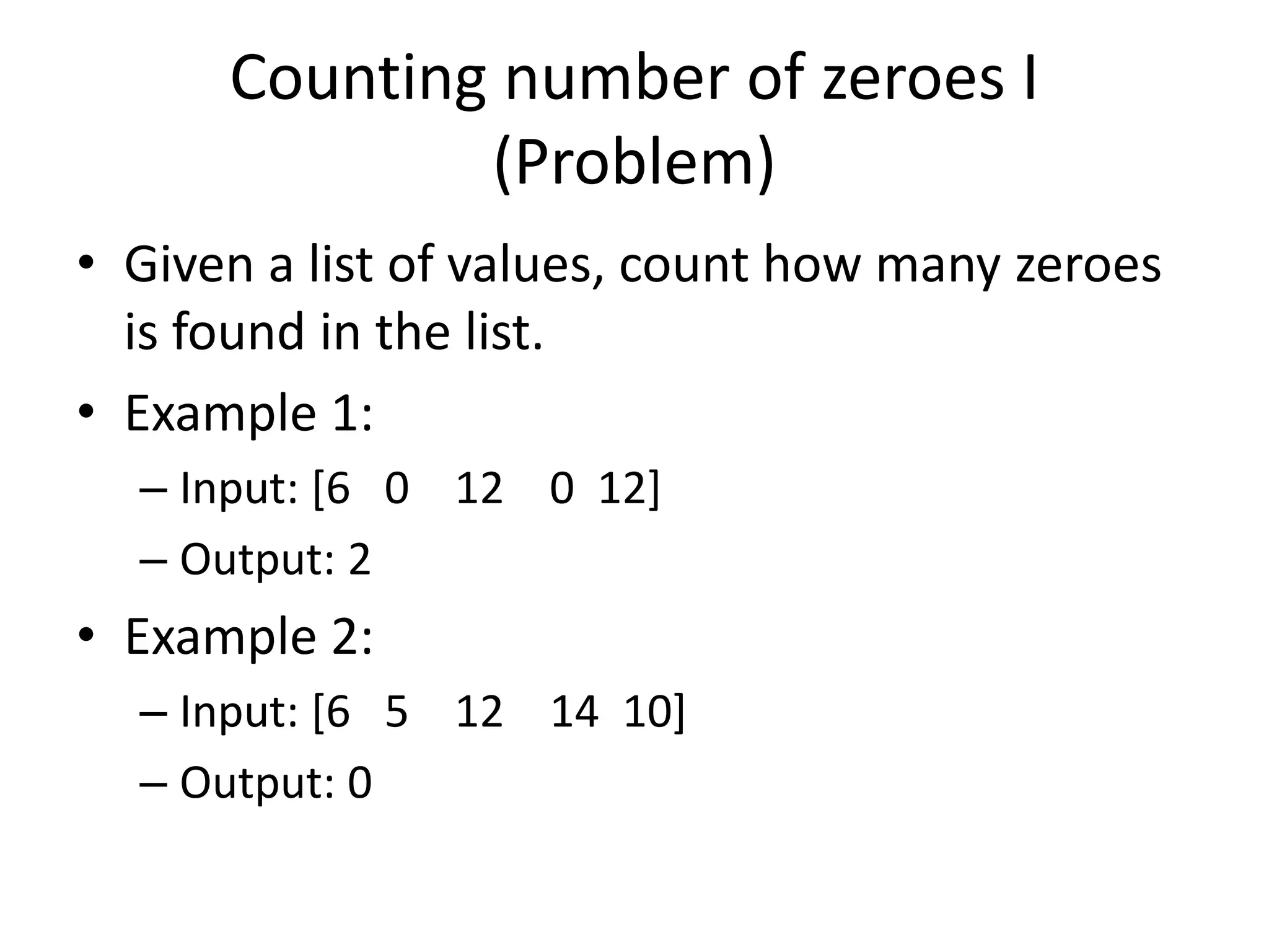 Counting number of zeroes I (Problem) • Given a list of values, count how many zeroes is found in the list. • Example 1: – Input: [6 0 12 0 12] – Output: 2 • Example 2: – Input: [6 5 12 14 10] – Output: 0 