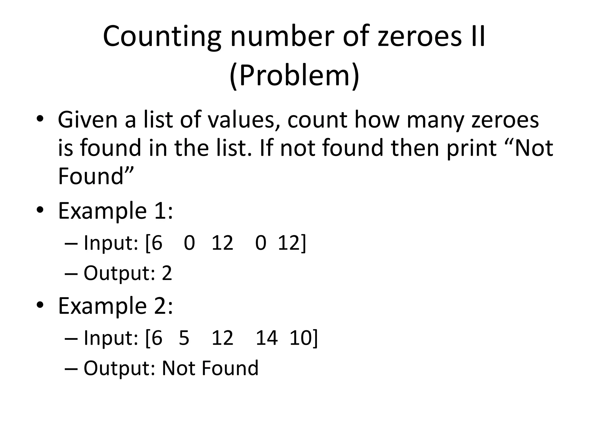 Counting number of zeroes II (Problem) • Given a list of values, count how many zeroes is found in the list. If not found then print “Not Found” • Example 1: – Input: [6 0 12 0 12] – Output: 2 • Example 2: – Input: [6 5 12 14 10] – Output: Not Found 