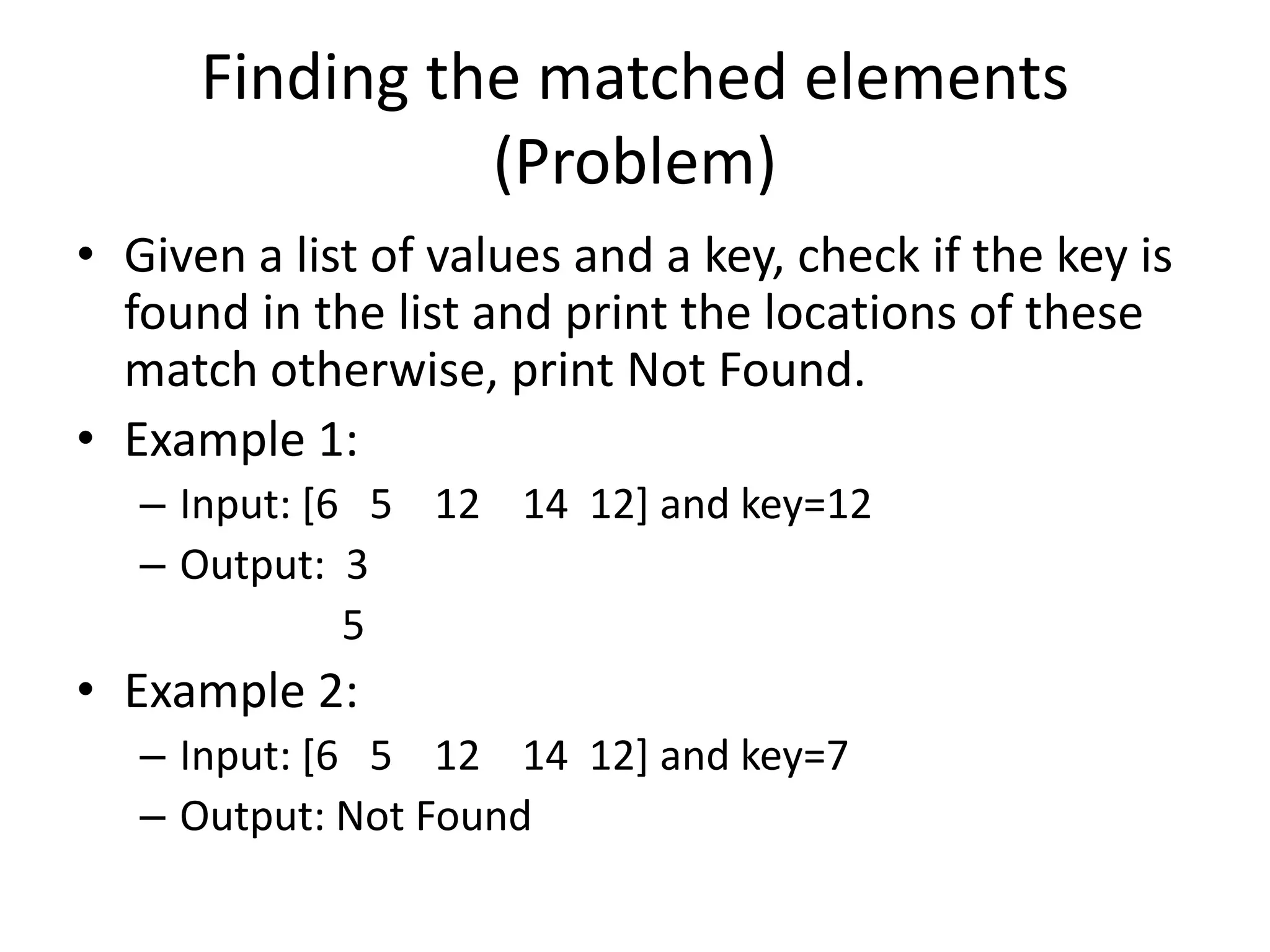 Finding the matched elements (Problem) • Given a list of values and a key, check if the key is found in the list and print the locations of these match otherwise, print Not Found. • Example 1: – Input: [6 5 12 14 12] and key=12 – Output: 3 5 • Example 2: – Input: [6 5 12 14 12] and key=7 – Output: Not Found 