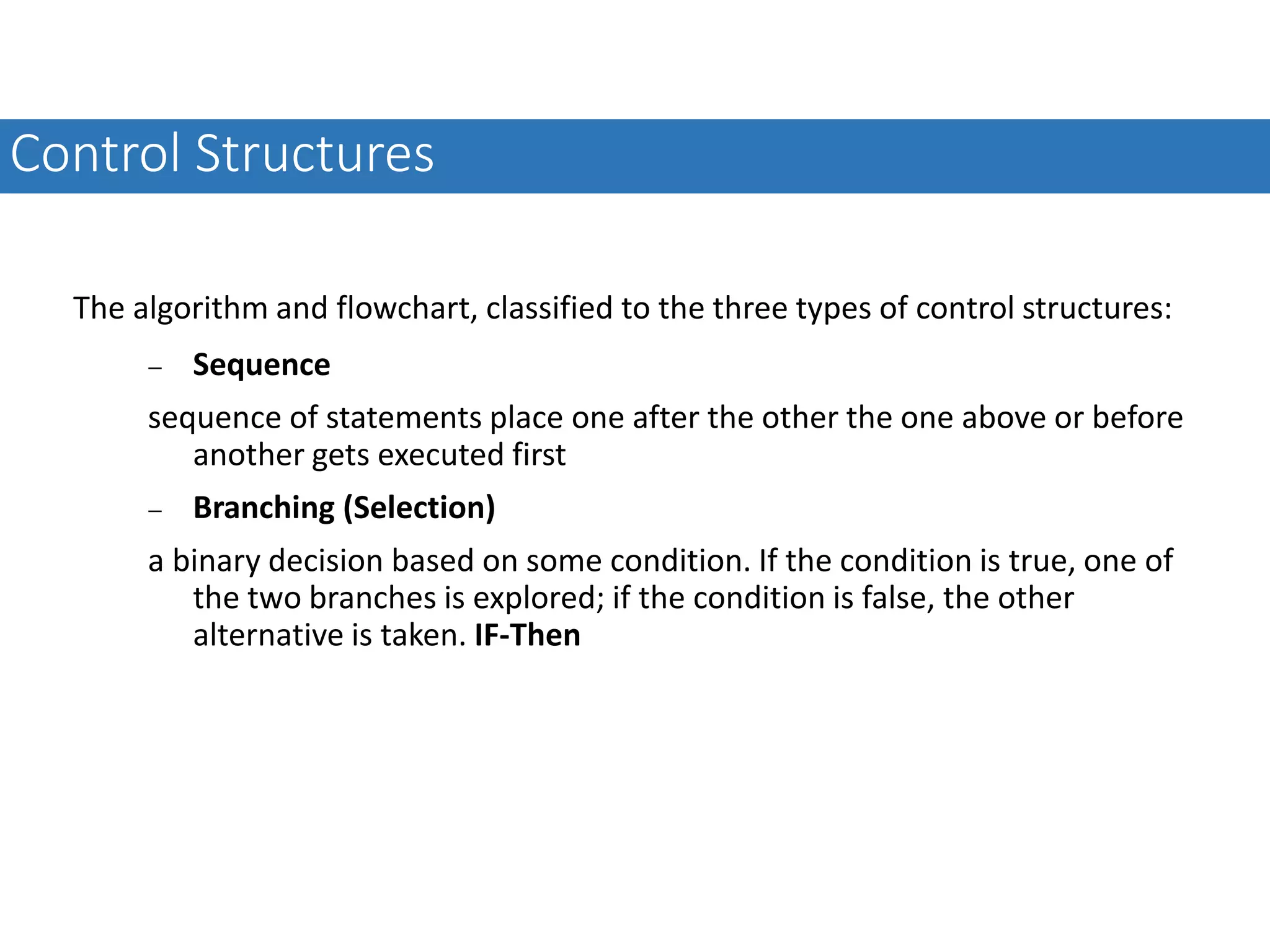 The algorithm and flowchart, classified to the three types of control structures:  Sequence sequence of statements place one after the other the one above or before another gets executed first  Branching (Selection) a binary decision based on some condition. If the condition is true, one of the two branches is explored; if the condition is false, the other alternative is taken. IF-Then Control Structures 