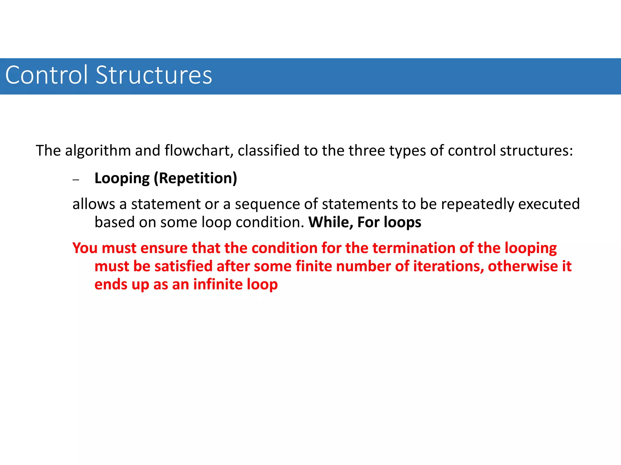 The algorithm and flowchart, classified to the three types of control structures:  Looping (Repetition) allows a statement or a sequence of statements to be repeatedly executed based on some loop condition. While, For loops You must ensure that the condition for the termination of the looping must be satisfied after some finite number of iterations, otherwise it ends up as an infinite loop Control Structures 