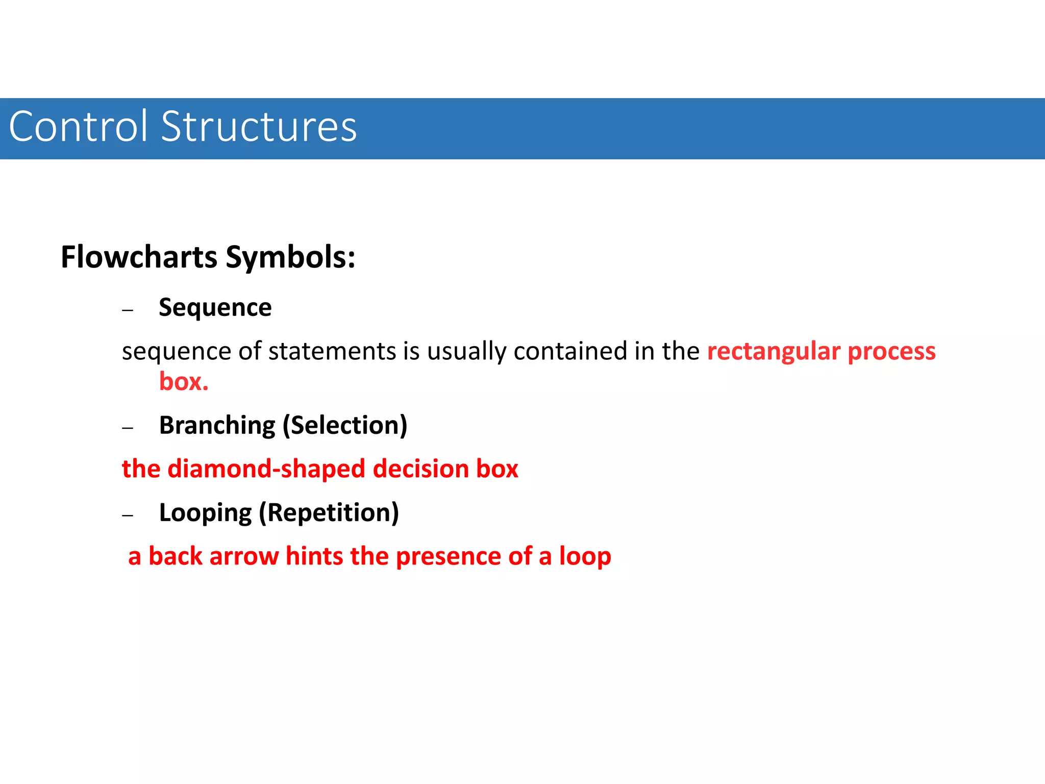 Flowcharts Symbols:  Sequence sequence of statements is usually contained in the rectangular process box.  Branching (Selection) the diamond-shaped decision box  Looping (Repetition) a back arrow hints the presence of a loop Control Structures 