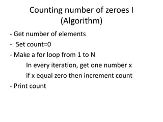 Counting number of zeroes I
(Algorithm)
- Get number of elements
- Set count=0
- Make a for loop from 1 to N
In every iteration, get one number x
if x equal zero then increment count
- Print count
 