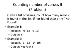 Counting number of zeroes II
(Problem)
• Given a list of values, count how many zeroes
is found in the list. If not found then print “Not
Found”
• Example 1:
– Input: [6 0 12 0 12]
– Output: 2
• Example 2:
– Input: [6 5 12 14 10]
– Output: Not Found
 