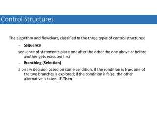 The algorithm and flowchart, classified to the three types of control structures:
 Sequence
sequence of statements place one after the other the one above or before
another gets executed first
 Branching (Selection)
a binary decision based on some condition. If the condition is true, one of
the two branches is explored; if the condition is false, the other
alternative is taken. IF-Then
Control Structures
 
