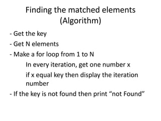 Finding the matched elements
(Algorithm)
- Get the key
- Get N elements
- Make a for loop from 1 to N
In every iteration, get one number x
if x equal key then display the iteration
number
- If the key is not found then print “not Found”
 
