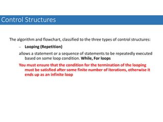 The algorithm and flowchart, classified to the three types of control structures:
 Looping (Repetition)
allows a statement or a sequence of statements to be repeatedly executed
based on some loop condition. While, For loops
You must ensure that the condition for the termination of the looping
must be satisfied after some finite number of iterations, otherwise it
ends up as an infinite loop
Control Structures
 