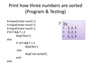 Print how three numbers are sorted
(Program & Testing)
X=input(‘enter num1:’);
Y=input(‘enter num2:’);
Z=input(‘enter num3:’);
if X>Y && Y > Z
disp(‘Desc’);
else
if X<Y && Y < Z
disp(‘Asc’);
else
disp(‘not sorted’);
end
end
Try
• 1, 2, 3
• 3, 2, 1
• 2, 1, 3
?
 