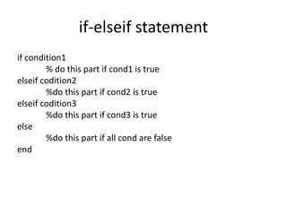 if-elseif statement
if condition1
% do this part if cond1 is true
elseif codition2
%do this part if cond2 is true
elseif codition3
%do this part if cond3 is true
else
%do this part if all cond are false
end
 