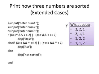 Print how three numbers are sorted
(Extended Cases)
X=input(‘enter num1:’);
Y=input(‘enter num2:’);
Z=input(‘enter num3:’);
if (X>=Y && Y > Z) || (X>Y && Y >= Z)
disp(‘Desc’);
elseif (X<Y && Y <= Z) || (X<=Y && Y < Z)
disp(‘Asc’);
else
disp(‘not sorted’);
end
What about:
• 2, 2, 1
• 2, 1, 1
• 1, 2, 2
• 1, 1, 2
?
 