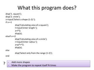 What this program does?
disp(‘1. square’);
disp(‘2. circle’);
s=input(‘Select a shape (1-2):’);
if s==1
disp(‘Calculating area of a square’);
l=input(‘enter length:’);
a=l^2;
disp(a);
elseif s==2
disp(‘Calculating area of a circle’);
r=input(‘enter radius:’);
a=pi*r^2;
disp(a);
else
disp(‘Select only from the range (1-2)’);
end
- Add more shapes
- Make the program to repeat itself N times
?
 
