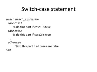 Switch-case statement
switch switch_expression
case case1
% do this part if case1 is true
case case2
% do this part if case2 is true
...
otherwise
%do this part if all cases are false
end
 
