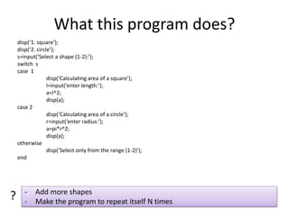 What this program does?
disp(‘1. square’);
disp(‘2. circle’);
s=input(‘Select a shape (1-2):’);
switch s
case 1
disp(‘Calculating area of a square’);
l=input(‘enter length:’);
a=l^2;
disp(a);
case 2
disp(‘Calculating area of a circle’);
r=input(‘enter radius:’);
a=pi*r^2;
disp(a);
otherwise
disp(‘Select only from the range (1-2)’);
end
- Add more shapes
- Make the program to repeat itself N times
?
 